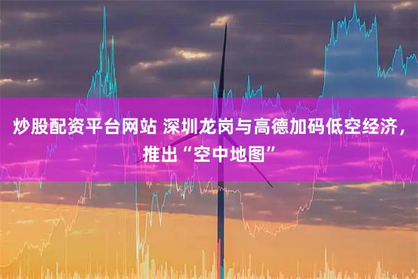 炒股配资平台网站 深圳龙岗与高德加码低空经济，推出“空中地图”