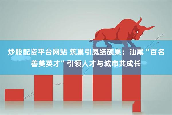 炒股配资平台网站 筑巢引凤结硕果：汕尾“百名善美英才”引领人才与城市共成长