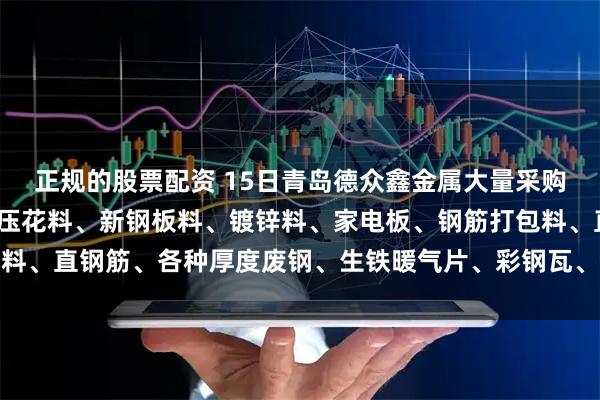 正规的股票配资 15日青岛德众鑫金属大量采购冷热板冲压料、酸洗冲压花料、新钢板料、镀锌料、家电板、钢筋打包料、直钢筋、各种厚度废钢、生铁暖气片、彩钢瓦、钢丝绳等。以质论价