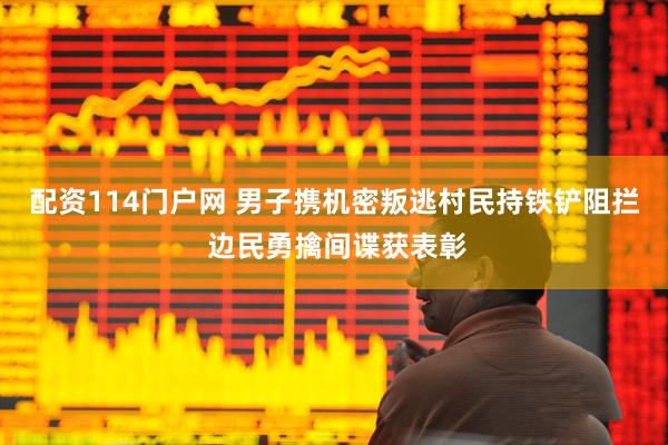 配资114门户网 男子携机密叛逃村民持铁铲阻拦 边民勇擒间谍获表彰
