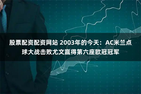 股票配资配资网站 2003年的今天：AC米兰点球大战击败尤文赢得第六座欧冠冠军