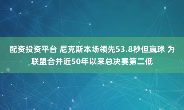 配资投资平台 尼克斯本场领先53.8秒但赢球 为联盟合并近50年以来总决赛第二低