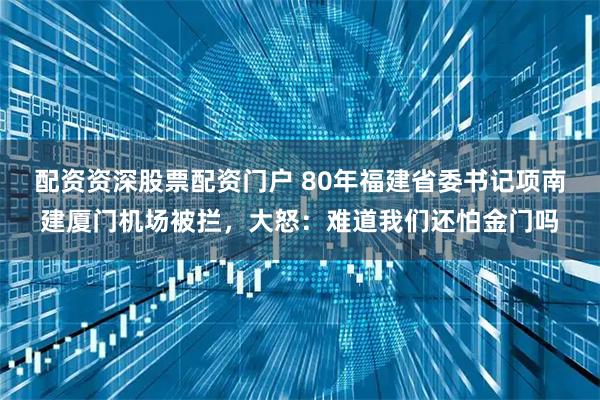 配资资深股票配资门户 80年福建省委书记项南建厦门机场被拦，大怒：难道我们还怕金门吗