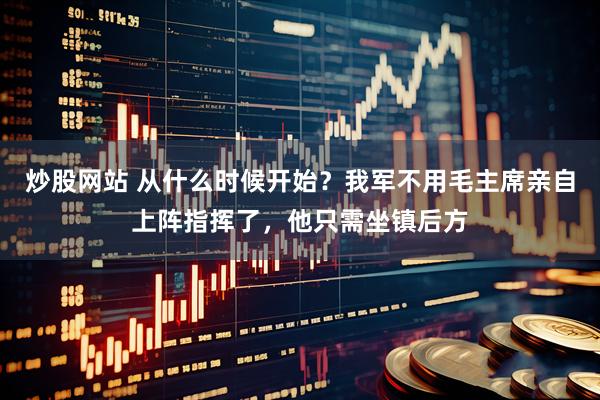 炒股网站 从什么时候开始？我军不用毛主席亲自上阵指挥了，他只需坐镇后方