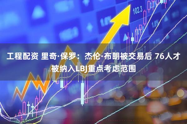 工程配资 里奇·保罗：杰伦·布朗被交易后 76人才被纳入LBJ重点考虑范围